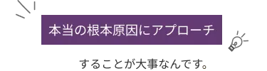 本当の根本原因にアプローチすることが大事です。